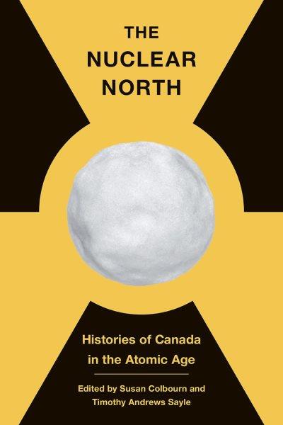 The nuclear north : histories of Canada in the atomic age / edited by Susan Colbourn and Timothy Andrews Sayle.