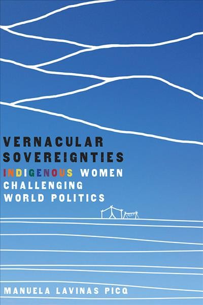 Vernacular sovereignties : indigenous women challenging world politics / Manuela Lavinas Picq.