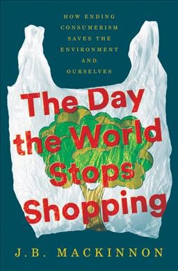 The day the world stops shopping : how ending consumerism saves the environment and ourselves / J.B. MacKinnon.