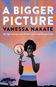 A bigger picture : my fight to bring a new African voice to the climate crisis / Vanessa Nakate.