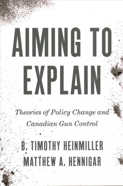 Aiming to explain : theories of policy change and Canadian gun control / B. Timothy Heinmiller and Matthew A. Hennigar.