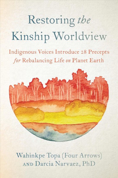 Restoring the kinship worldview : Indigenous voices introduce 28 precepts for rebalancing life on planet Earth / Wahinkpe Topa (Four Arrows) and Darcia Narvaez, PhD.