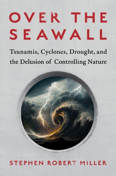 Over the seawall : tsunamis, cyclones, drought, and the delusion of controlling nature / Stephen Robert Miller.