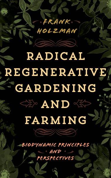 Radical regenerative gardening and farming : biodynamic principles and perspectives / Frank Holzman.