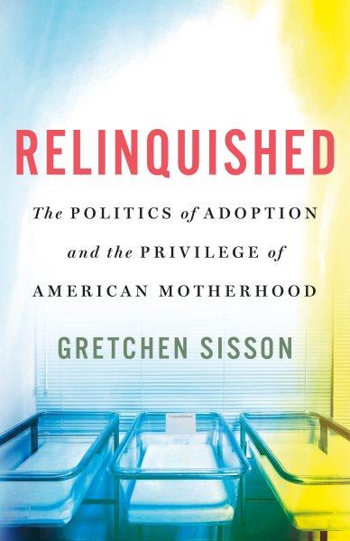 Relinquished : the politics of adoption and the privilege of American motherhood / Gretchen Sisson.