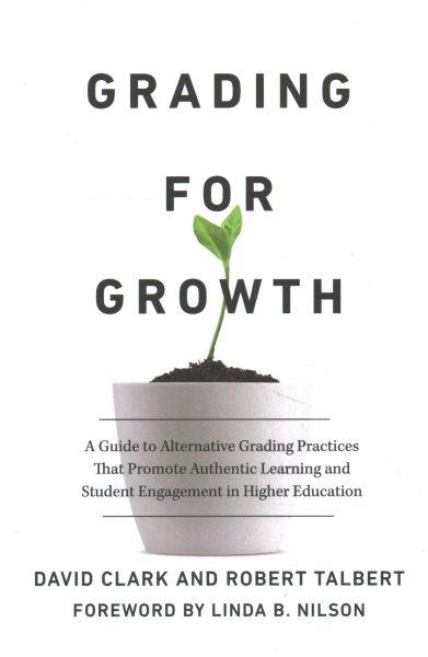 Grading for growth : a guide to alternative grading practices that promote authentic learning and student engagement in higher education / David Clark and Robert Talbert ; foreword by Linda B. Nilson.