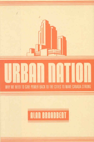 Urban nation : why we need to give power back to the cities to make Canada strong / Alan Broadbent. --.